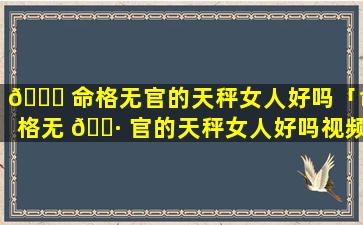 🐝 命格无官的天秤女人好吗「命格无 🌷 官的天秤女人好吗视频」